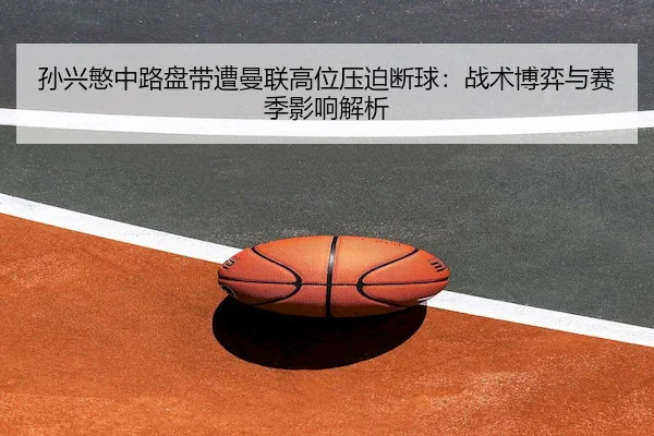 孙兴慜中路盘带遭曼联高位压迫断球:战术博弈与赛季影响解析